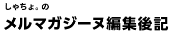 しゃちょ。のメルマガジーヌ編集後記